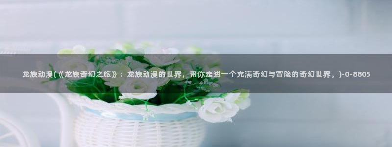 夫妻成长日记动漫：龙族动漫(《龙族奇幻之旅》：龙族动漫的世界，带你走进一个充满奇幻与冒险的奇幻世界。